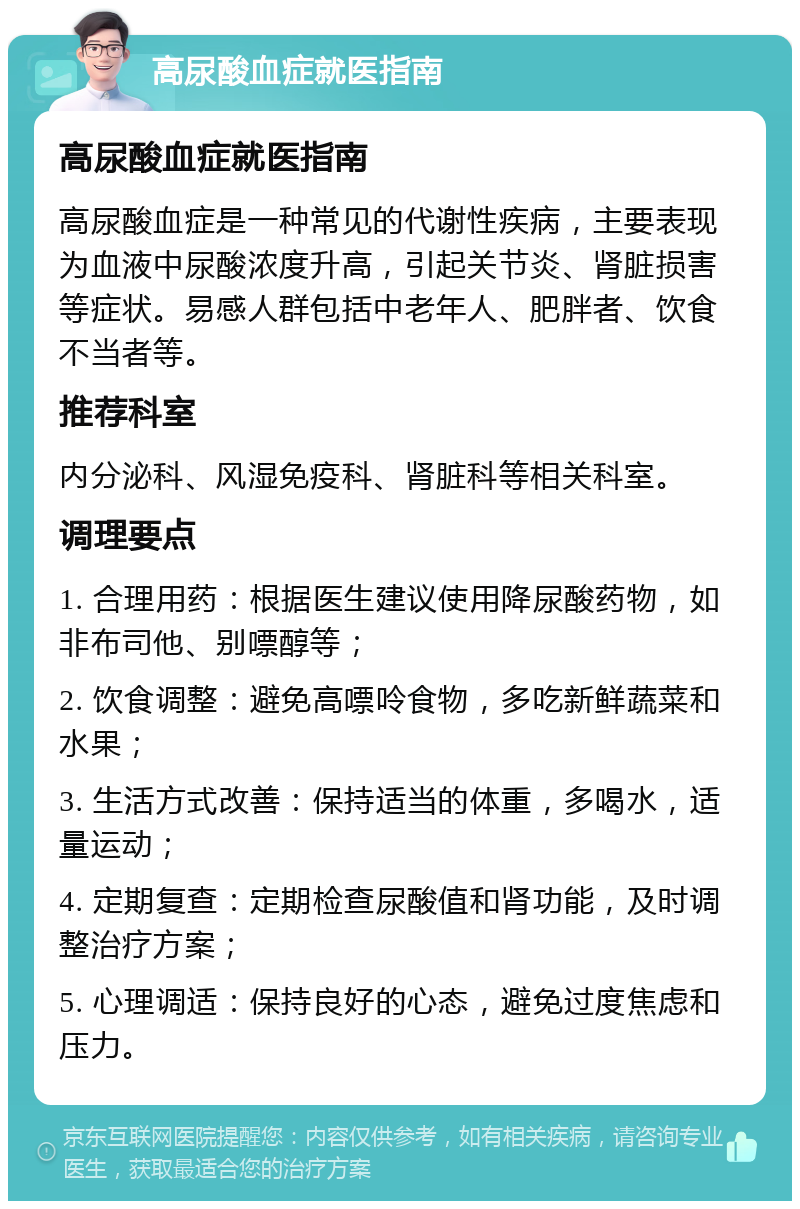 高尿酸血症就医指南 高尿酸血症就医指南 高尿酸血症是一种常见的代谢性疾病，主要表现为血液中尿酸浓度升高，引起关节炎、肾脏损害等症状。易感人群包括中老年人、肥胖者、饮食不当者等。 推荐科室 内分泌科、风湿免疫科、肾脏科等相关科室。 调理要点 1. 合理用药：根据医生建议使用降尿酸药物，如非布司他、别嘌醇等； 2. 饮食调整：避免高嘌呤食物，多吃新鲜蔬菜和水果； 3. 生活方式改善：保持适当的体重，多喝水，适量运动； 4. 定期复查：定期检查尿酸值和肾功能，及时调整治疗方案； 5. 心理调适：保持良好的心态，避免过度焦虑和压力。