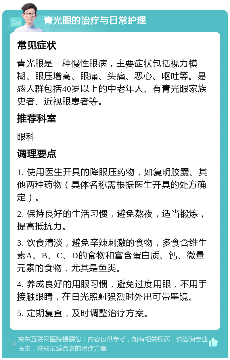 青光眼的治疗与日常护理 常见症状 青光眼是一种慢性眼病，主要症状包括视力模糊、眼压增高、眼痛、头痛、恶心、呕吐等。易感人群包括40岁以上的中老年人、有青光眼家族史者、近视眼患者等。 推荐科室 眼科 调理要点 1. 使用医生开具的降眼压药物，如复明胶囊、其他两种药物（具体名称需根据医生开具的处方确定）。 2. 保持良好的生活习惯，避免熬夜，适当锻炼，提高抵抗力。 3. 饮食清淡，避免辛辣刺激的食物，多食含维生素A、B、C、D的食物和富含蛋白质、钙、微量元素的食物，尤其是鱼类。 4. 养成良好的用眼习惯，避免过度用眼，不用手接触眼睛，在日光照射强烈时外出可带墨镜。 5. 定期复查，及时调整治疗方案。