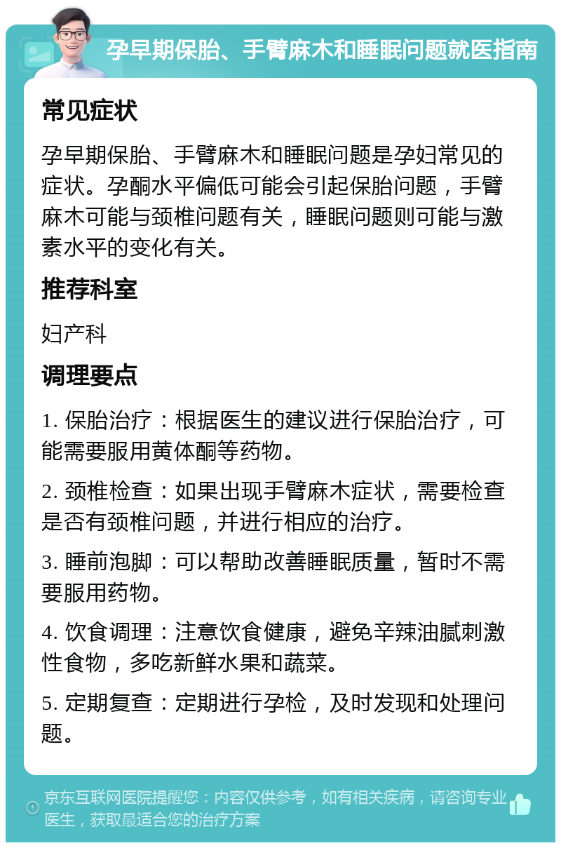 孕早期保胎、手臂麻木和睡眠问题就医指南 常见症状 孕早期保胎、手臂麻木和睡眠问题是孕妇常见的症状。孕酮水平偏低可能会引起保胎问题，手臂麻木可能与颈椎问题有关，睡眠问题则可能与激素水平的变化有关。 推荐科室 妇产科 调理要点 1. 保胎治疗：根据医生的建议进行保胎治疗，可能需要服用黄体酮等药物。 2. 颈椎检查：如果出现手臂麻木症状，需要检查是否有颈椎问题，并进行相应的治疗。 3. 睡前泡脚：可以帮助改善睡眠质量，暂时不需要服用药物。 4. 饮食调理：注意饮食健康，避免辛辣油腻刺激性食物，多吃新鲜水果和蔬菜。 5. 定期复查：定期进行孕检，及时发现和处理问题。