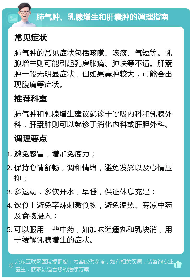 肺气肿、乳腺增生和肝囊肿的调理指南 常见症状 肺气肿的常见症状包括咳嗽、咳痰、气短等。乳腺增生则可能引起乳房胀痛、肿块等不适。肝囊肿一般无明显症状，但如果囊肿较大，可能会出现腹痛等症状。 推荐科室 肺气肿和乳腺增生建议就诊于呼吸内科和乳腺外科，肝囊肿则可以就诊于消化内科或肝胆外科。 调理要点 避免感冒，增加免疫力； 保持心情舒畅，调和情绪，避免发怒以及心情压抑； 多运动，多饮开水，早睡，保证休息充足； 饮食上避免辛辣刺激食物，避免温热、寒凉中药及食物摄入； 可以服用一些中药，如加味逍遥丸和乳块消，用于缓解乳腺增生的症状。