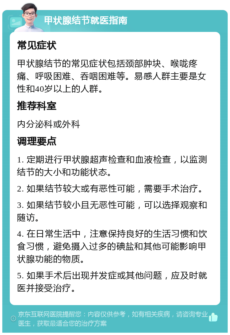 甲状腺结节就医指南 常见症状 甲状腺结节的常见症状包括颈部肿块、喉咙疼痛、呼吸困难、吞咽困难等。易感人群主要是女性和40岁以上的人群。 推荐科室 内分泌科或外科 调理要点 1. 定期进行甲状腺超声检查和血液检查，以监测结节的大小和功能状态。 2. 如果结节较大或有恶性可能，需要手术治疗。 3. 如果结节较小且无恶性可能，可以选择观察和随访。 4. 在日常生活中，注意保持良好的生活习惯和饮食习惯，避免摄入过多的碘盐和其他可能影响甲状腺功能的物质。 5. 如果手术后出现并发症或其他问题，应及时就医并接受治疗。