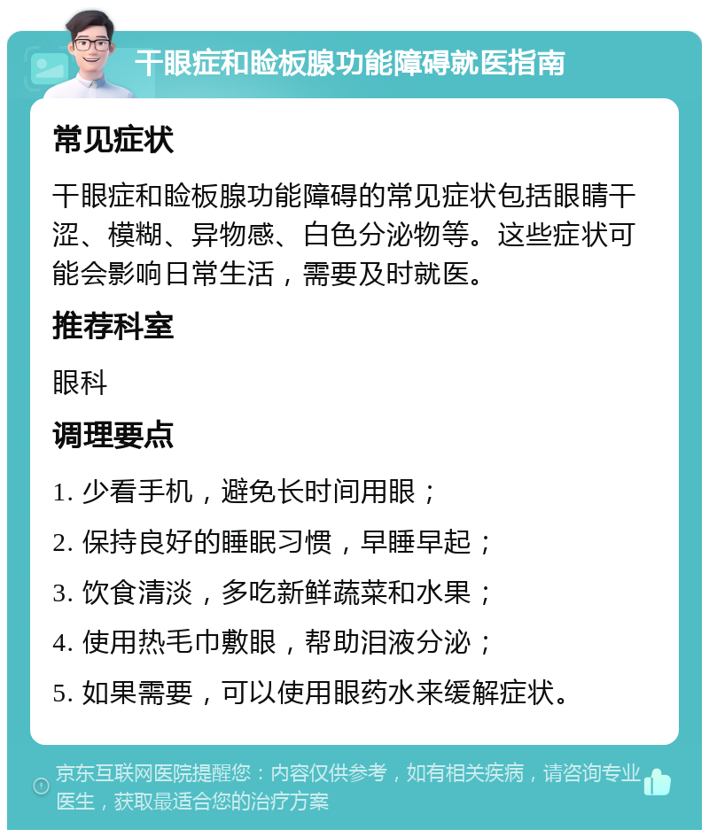 干眼症和睑板腺功能障碍就医指南 常见症状 干眼症和睑板腺功能障碍的常见症状包括眼睛干涩、模糊、异物感、白色分泌物等。这些症状可能会影响日常生活，需要及时就医。 推荐科室 眼科 调理要点 1. 少看手机，避免长时间用眼； 2. 保持良好的睡眠习惯，早睡早起； 3. 饮食清淡，多吃新鲜蔬菜和水果； 4. 使用热毛巾敷眼，帮助泪液分泌； 5. 如果需要，可以使用眼药水来缓解症状。