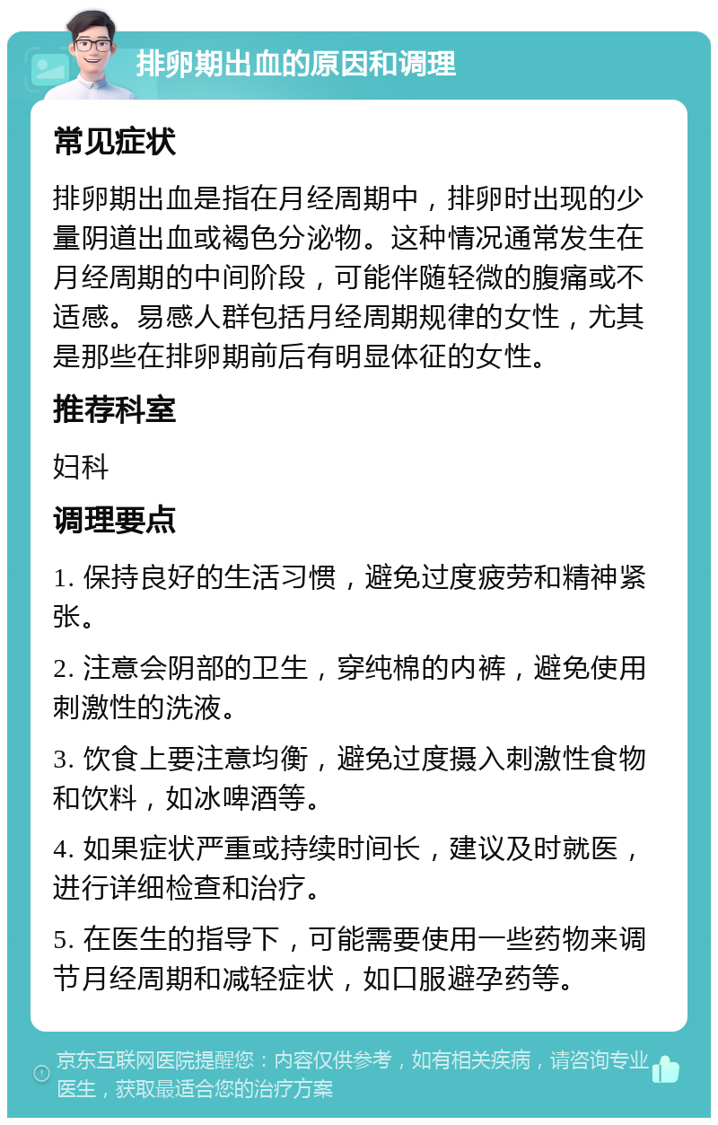 排卵期出血的原因和调理 常见症状 排卵期出血是指在月经周期中，排卵时出现的少量阴道出血或褐色分泌物。这种情况通常发生在月经周期的中间阶段，可能伴随轻微的腹痛或不适感。易感人群包括月经周期规律的女性，尤其是那些在排卵期前后有明显体征的女性。 推荐科室 妇科 调理要点 1. 保持良好的生活习惯，避免过度疲劳和精神紧张。 2. 注意会阴部的卫生，穿纯棉的内裤，避免使用刺激性的洗液。 3. 饮食上要注意均衡，避免过度摄入刺激性食物和饮料，如冰啤酒等。 4. 如果症状严重或持续时间长，建议及时就医，进行详细检查和治疗。 5. 在医生的指导下，可能需要使用一些药物来调节月经周期和减轻症状，如口服避孕药等。