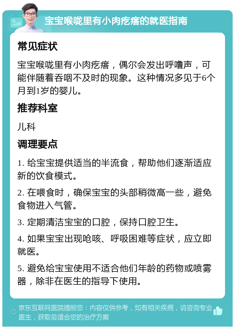 宝宝喉咙里有小肉疙瘩的就医指南 常见症状 宝宝喉咙里有小肉疙瘩，偶尔会发出呼噜声，可能伴随着吞咽不及时的现象。这种情况多见于6个月到1岁的婴儿。 推荐科室 儿科 调理要点 1. 给宝宝提供适当的半流食，帮助他们逐渐适应新的饮食模式。 2. 在喂食时，确保宝宝的头部稍微高一些，避免食物进入气管。 3. 定期清洁宝宝的口腔，保持口腔卫生。 4. 如果宝宝出现呛咳、呼吸困难等症状，应立即就医。 5. 避免给宝宝使用不适合他们年龄的药物或喷雾器，除非在医生的指导下使用。