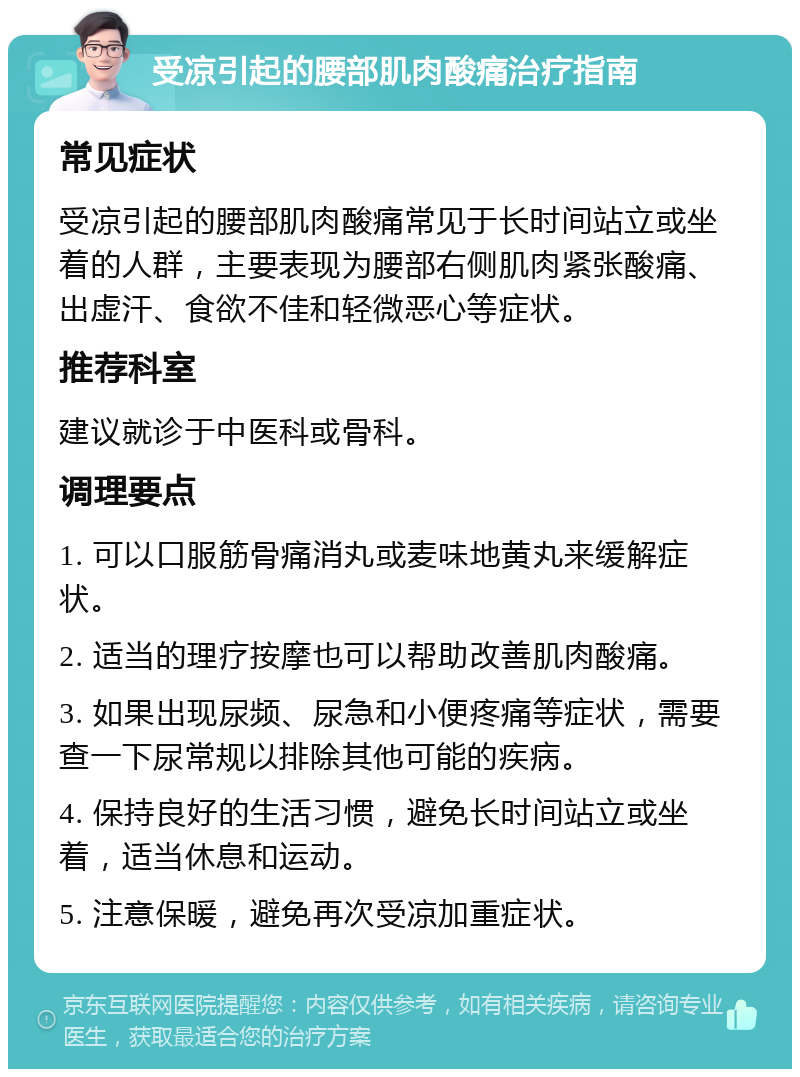 受凉引起的腰部肌肉酸痛治疗指南 常见症状 受凉引起的腰部肌肉酸痛常见于长时间站立或坐着的人群，主要表现为腰部右侧肌肉紧张酸痛、出虚汗、食欲不佳和轻微恶心等症状。 推荐科室 建议就诊于中医科或骨科。 调理要点 1. 可以口服筋骨痛消丸或麦味地黄丸来缓解症状。 2. 适当的理疗按摩也可以帮助改善肌肉酸痛。 3. 如果出现尿频、尿急和小便疼痛等症状，需要查一下尿常规以排除其他可能的疾病。 4. 保持良好的生活习惯，避免长时间站立或坐着，适当休息和运动。 5. 注意保暖，避免再次受凉加重症状。