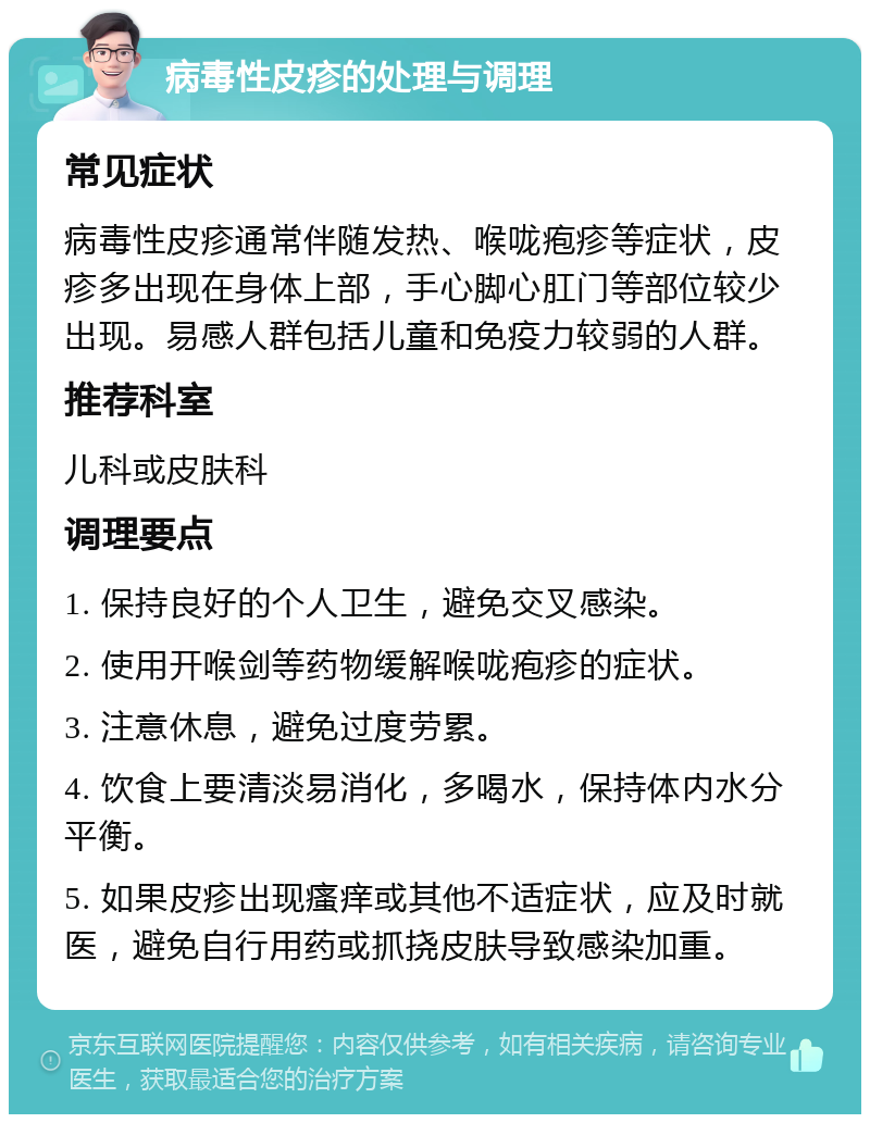 病毒性皮疹的处理与调理 常见症状 病毒性皮疹通常伴随发热、喉咙疱疹等症状，皮疹多出现在身体上部，手心脚心肛门等部位较少出现。易感人群包括儿童和免疫力较弱的人群。 推荐科室 儿科或皮肤科 调理要点 1. 保持良好的个人卫生，避免交叉感染。 2. 使用开喉剑等药物缓解喉咙疱疹的症状。 3. 注意休息，避免过度劳累。 4. 饮食上要清淡易消化，多喝水，保持体内水分平衡。 5. 如果皮疹出现瘙痒或其他不适症状，应及时就医，避免自行用药或抓挠皮肤导致感染加重。