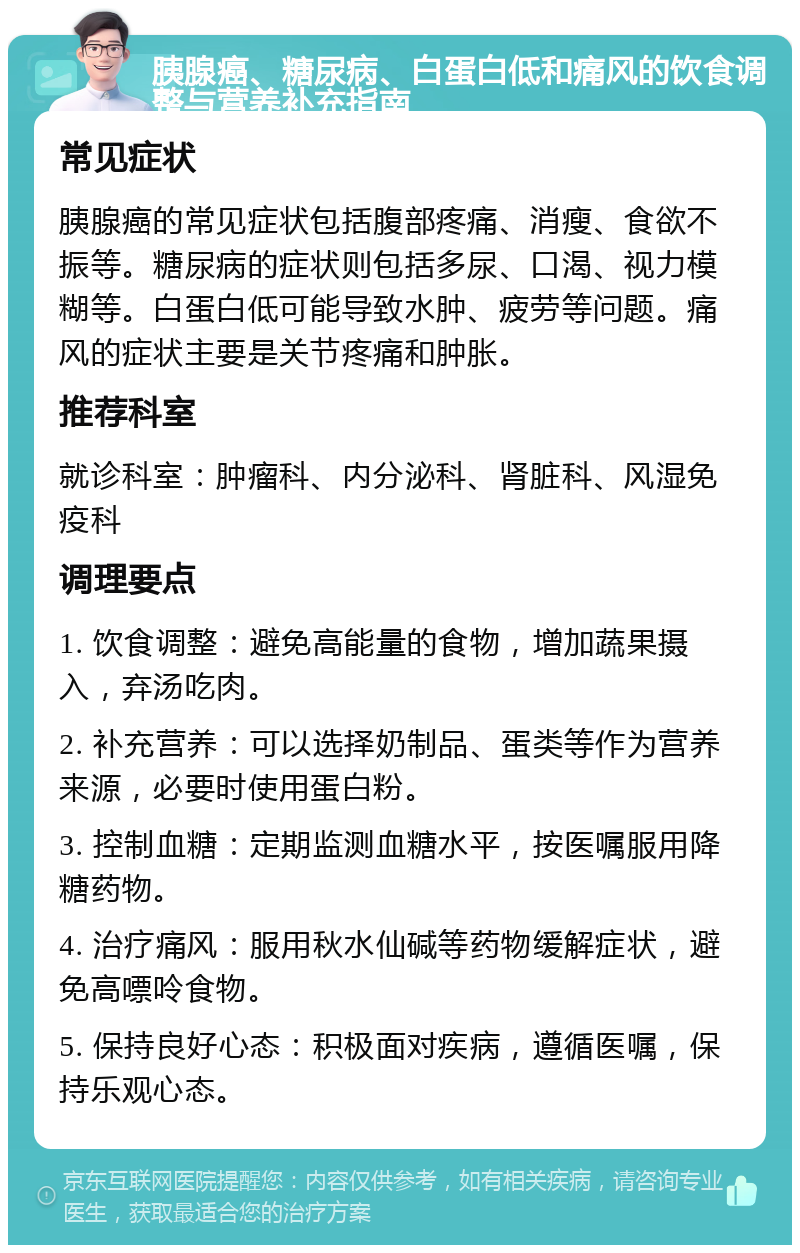 胰腺癌、糖尿病、白蛋白低和痛风的饮食调整与营养补充指南 常见症状 胰腺癌的常见症状包括腹部疼痛、消瘦、食欲不振等。糖尿病的症状则包括多尿、口渴、视力模糊等。白蛋白低可能导致水肿、疲劳等问题。痛风的症状主要是关节疼痛和肿胀。 推荐科室 就诊科室：肿瘤科、内分泌科、肾脏科、风湿免疫科 调理要点 1. 饮食调整：避免高能量的食物，增加蔬果摄入，弃汤吃肉。 2. 补充营养：可以选择奶制品、蛋类等作为营养来源，必要时使用蛋白粉。 3. 控制血糖：定期监测血糖水平，按医嘱服用降糖药物。 4. 治疗痛风：服用秋水仙碱等药物缓解症状，避免高嘌呤食物。 5. 保持良好心态：积极面对疾病，遵循医嘱，保持乐观心态。