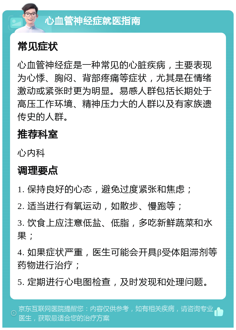 心血管神经症就医指南 常见症状 心血管神经症是一种常见的心脏疾病，主要表现为心悸、胸闷、背部疼痛等症状，尤其是在情绪激动或紧张时更为明显。易感人群包括长期处于高压工作环境、精神压力大的人群以及有家族遗传史的人群。 推荐科室 心内科 调理要点 1. 保持良好的心态，避免过度紧张和焦虑； 2. 适当进行有氧运动，如散步、慢跑等； 3. 饮食上应注意低盐、低脂，多吃新鲜蔬菜和水果； 4. 如果症状严重，医生可能会开具β受体阻滞剂等药物进行治疗； 5. 定期进行心电图检查，及时发现和处理问题。