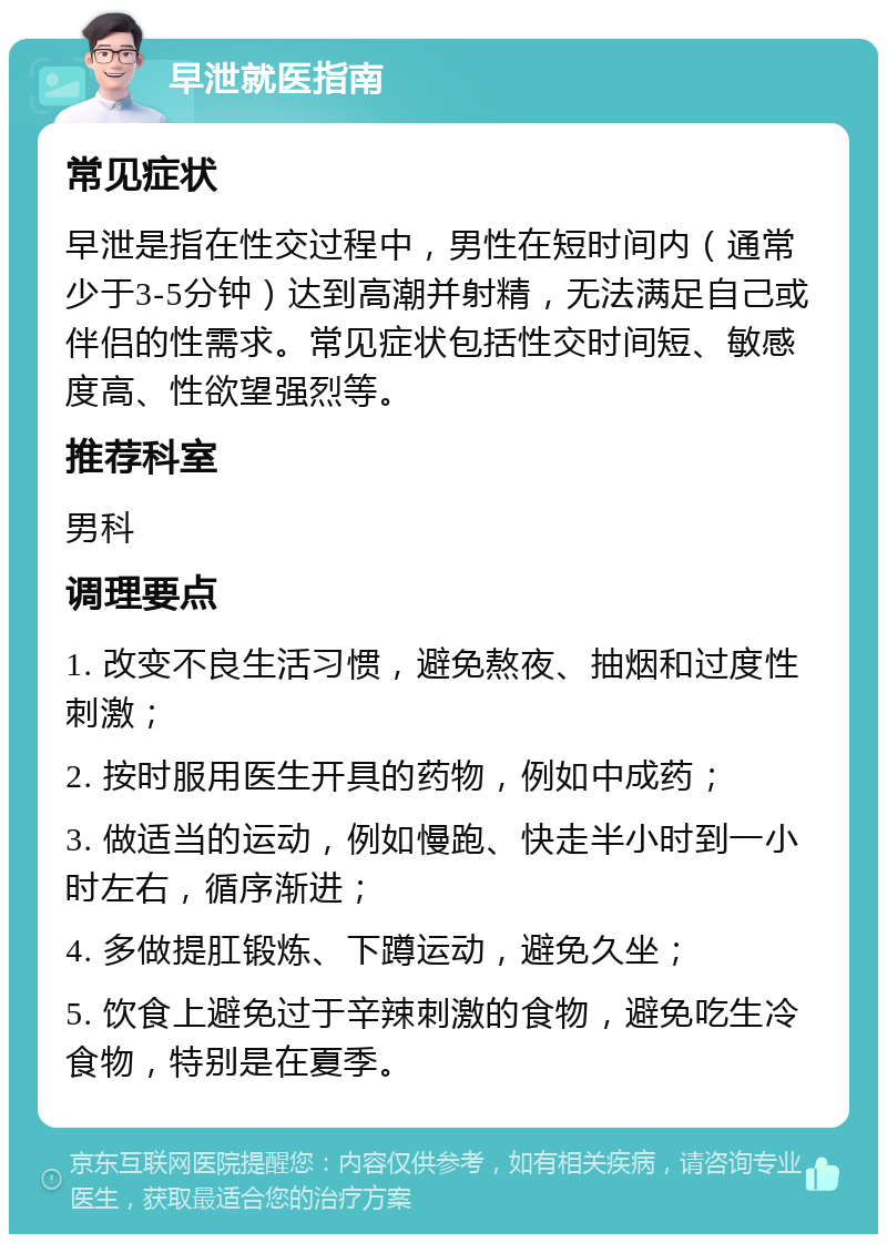 早泄就医指南 常见症状 早泄是指在性交过程中，男性在短时间内（通常少于3-5分钟）达到高潮并射精，无法满足自己或伴侣的性需求。常见症状包括性交时间短、敏感度高、性欲望强烈等。 推荐科室 男科 调理要点 1. 改变不良生活习惯，避免熬夜、抽烟和过度性刺激； 2. 按时服用医生开具的药物，例如中成药； 3. 做适当的运动，例如慢跑、快走半小时到一小时左右，循序渐进； 4. 多做提肛锻炼、下蹲运动，避免久坐； 5. 饮食上避免过于辛辣刺激的食物，避免吃生冷食物，特别是在夏季。