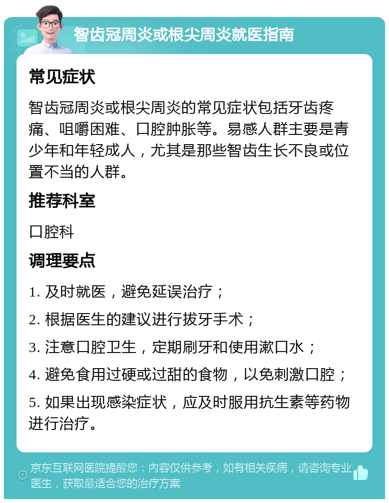 智齿冠周炎或根尖周炎就医指南 常见症状 智齿冠周炎或根尖周炎的常见症状包括牙齿疼痛、咀嚼困难、口腔肿胀等。易感人群主要是青少年和年轻成人，尤其是那些智齿生长不良或位置不当的人群。 推荐科室 口腔科 调理要点 1. 及时就医，避免延误治疗； 2. 根据医生的建议进行拔牙手术； 3. 注意口腔卫生，定期刷牙和使用漱口水； 4. 避免食用过硬或过甜的食物，以免刺激口腔； 5. 如果出现感染症状，应及时服用抗生素等药物进行治疗。