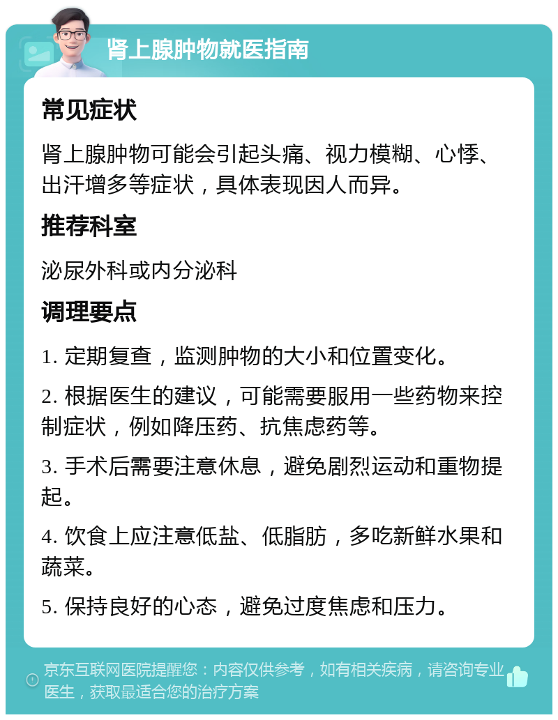 肾上腺肿物就医指南 常见症状 肾上腺肿物可能会引起头痛、视力模糊、心悸、出汗增多等症状，具体表现因人而异。 推荐科室 泌尿外科或内分泌科 调理要点 1. 定期复查，监测肿物的大小和位置变化。 2. 根据医生的建议，可能需要服用一些药物来控制症状，例如降压药、抗焦虑药等。 3. 手术后需要注意休息，避免剧烈运动和重物提起。 4. 饮食上应注意低盐、低脂肪，多吃新鲜水果和蔬菜。 5. 保持良好的心态，避免过度焦虑和压力。