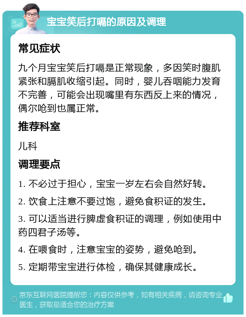 宝宝笑后打嗝的原因及调理 常见症状 九个月宝宝笑后打嗝是正常现象，多因笑时腹肌紧张和膈肌收缩引起。同时，婴儿吞咽能力发育不完善，可能会出现嘴里有东西反上来的情况，偶尔呛到也属正常。 推荐科室 儿科 调理要点 1. 不必过于担心，宝宝一岁左右会自然好转。 2. 饮食上注意不要过饱，避免食积证的发生。 3. 可以适当进行脾虚食积证的调理，例如使用中药四君子汤等。 4. 在喂食时，注意宝宝的姿势，避免呛到。 5. 定期带宝宝进行体检，确保其健康成长。