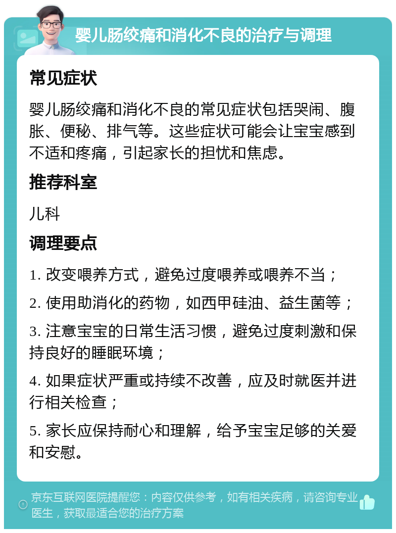 婴儿肠绞痛和消化不良的治疗与调理 常见症状 婴儿肠绞痛和消化不良的常见症状包括哭闹、腹胀、便秘、排气等。这些症状可能会让宝宝感到不适和疼痛，引起家长的担忧和焦虑。 推荐科室 儿科 调理要点 1. 改变喂养方式，避免过度喂养或喂养不当； 2. 使用助消化的药物，如西甲硅油、益生菌等； 3. 注意宝宝的日常生活习惯，避免过度刺激和保持良好的睡眠环境； 4. 如果症状严重或持续不改善，应及时就医并进行相关检查； 5. 家长应保持耐心和理解，给予宝宝足够的关爱和安慰。