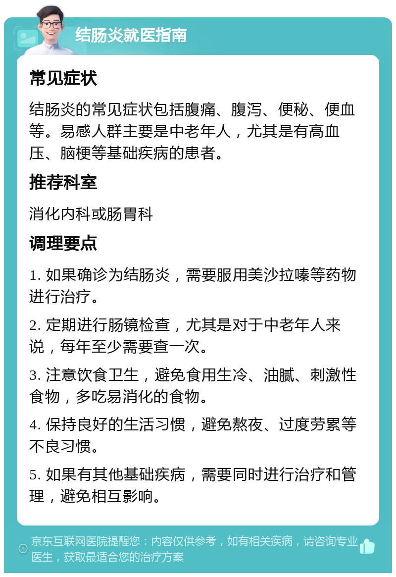 结肠炎就医指南 常见症状 结肠炎的常见症状包括腹痛、腹泻、便秘、便血等。易感人群主要是中老年人，尤其是有高血压、脑梗等基础疾病的患者。 推荐科室 消化内科或肠胃科 调理要点 1. 如果确诊为结肠炎，需要服用美沙拉嗪等药物进行治疗。 2. 定期进行肠镜检查，尤其是对于中老年人来说，每年至少需要查一次。 3. 注意饮食卫生，避免食用生冷、油腻、刺激性食物，多吃易消化的食物。 4. 保持良好的生活习惯，避免熬夜、过度劳累等不良习惯。 5. 如果有其他基础疾病，需要同时进行治疗和管理，避免相互影响。