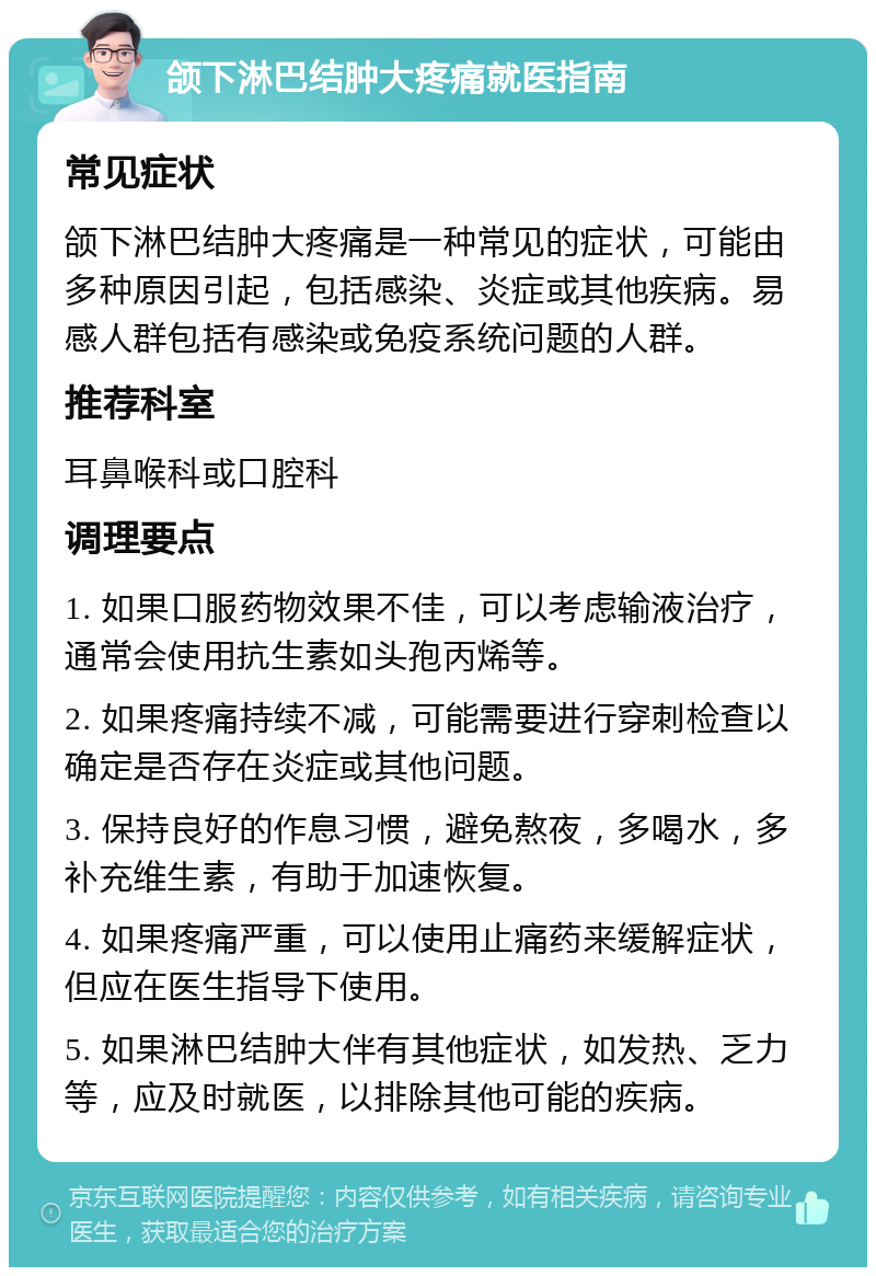 颌下淋巴结肿大疼痛就医指南 常见症状 颌下淋巴结肿大疼痛是一种常见的症状，可能由多种原因引起，包括感染、炎症或其他疾病。易感人群包括有感染或免疫系统问题的人群。 推荐科室 耳鼻喉科或口腔科 调理要点 1. 如果口服药物效果不佳，可以考虑输液治疗，通常会使用抗生素如头孢丙烯等。 2. 如果疼痛持续不减，可能需要进行穿刺检查以确定是否存在炎症或其他问题。 3. 保持良好的作息习惯，避免熬夜，多喝水，多补充维生素，有助于加速恢复。 4. 如果疼痛严重，可以使用止痛药来缓解症状，但应在医生指导下使用。 5. 如果淋巴结肿大伴有其他症状，如发热、乏力等，应及时就医，以排除其他可能的疾病。