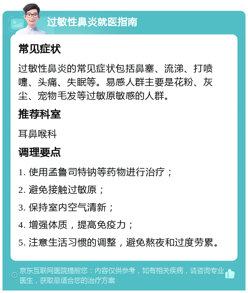 过敏性鼻炎就医指南 常见症状 过敏性鼻炎的常见症状包括鼻塞、流涕、打喷嚏、头痛、失眠等。易感人群主要是花粉、灰尘、宠物毛发等过敏原敏感的人群。 推荐科室 耳鼻喉科 调理要点 1. 使用孟鲁司特钠等药物进行治疗； 2. 避免接触过敏原； 3. 保持室内空气清新； 4. 增强体质，提高免疫力； 5. 注意生活习惯的调整，避免熬夜和过度劳累。