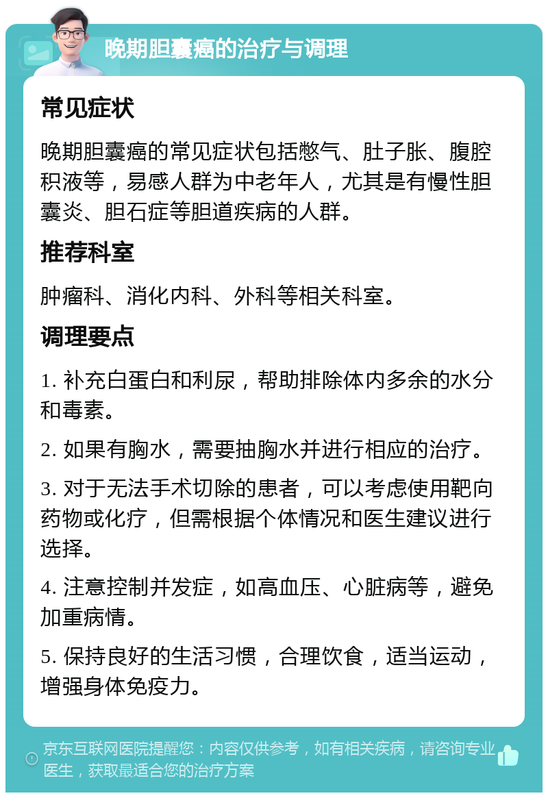 晚期胆囊癌的治疗与调理 常见症状 晚期胆囊癌的常见症状包括憋气、肚子胀、腹腔积液等，易感人群为中老年人，尤其是有慢性胆囊炎、胆石症等胆道疾病的人群。 推荐科室 肿瘤科、消化内科、外科等相关科室。 调理要点 1. 补充白蛋白和利尿，帮助排除体内多余的水分和毒素。 2. 如果有胸水，需要抽胸水并进行相应的治疗。 3. 对于无法手术切除的患者，可以考虑使用靶向药物或化疗，但需根据个体情况和医生建议进行选择。 4. 注意控制并发症，如高血压、心脏病等，避免加重病情。 5. 保持良好的生活习惯，合理饮食，适当运动，增强身体免疫力。