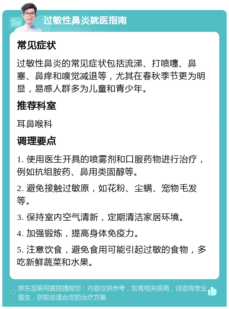 过敏性鼻炎就医指南 常见症状 过敏性鼻炎的常见症状包括流涕、打喷嚏、鼻塞、鼻痒和嗅觉减退等，尤其在春秋季节更为明显，易感人群多为儿童和青少年。 推荐科室 耳鼻喉科 调理要点 1. 使用医生开具的喷雾剂和口服药物进行治疗，例如抗组胺药、鼻用类固醇等。 2. 避免接触过敏原，如花粉、尘螨、宠物毛发等。 3. 保持室内空气清新，定期清洁家居环境。 4. 加强锻炼，提高身体免疫力。 5. 注意饮食，避免食用可能引起过敏的食物，多吃新鲜蔬菜和水果。