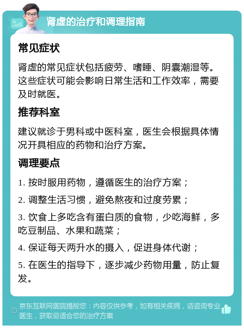 肾虚的治疗和调理指南 常见症状 肾虚的常见症状包括疲劳、嗜睡、阴囊潮湿等。这些症状可能会影响日常生活和工作效率，需要及时就医。 推荐科室 建议就诊于男科或中医科室，医生会根据具体情况开具相应的药物和治疗方案。 调理要点 1. 按时服用药物，遵循医生的治疗方案； 2. 调整生活习惯，避免熬夜和过度劳累； 3. 饮食上多吃含有蛋白质的食物，少吃海鲜，多吃豆制品、水果和蔬菜； 4. 保证每天两升水的摄入，促进身体代谢； 5. 在医生的指导下，逐步减少药物用量，防止复发。