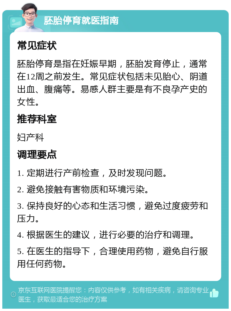 胚胎停育就医指南 常见症状 胚胎停育是指在妊娠早期，胚胎发育停止，通常在12周之前发生。常见症状包括未见胎心、阴道出血、腹痛等。易感人群主要是有不良孕产史的女性。 推荐科室 妇产科 调理要点 1. 定期进行产前检查，及时发现问题。 2. 避免接触有害物质和环境污染。 3. 保持良好的心态和生活习惯，避免过度疲劳和压力。 4. 根据医生的建议，进行必要的治疗和调理。 5. 在医生的指导下，合理使用药物，避免自行服用任何药物。