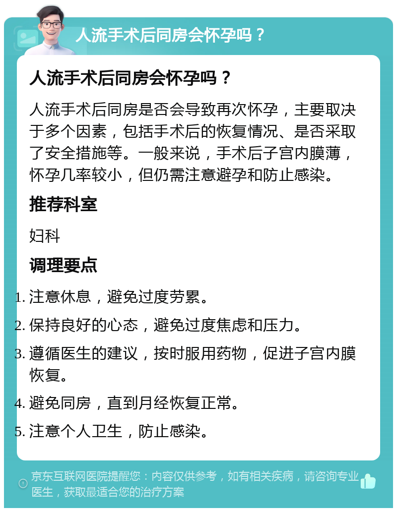 人流手术后同房会怀孕吗？ 人流手术后同房会怀孕吗？ 人流手术后同房是否会导致再次怀孕，主要取决于多个因素，包括手术后的恢复情况、是否采取了安全措施等。一般来说，手术后子宫内膜薄，怀孕几率较小，但仍需注意避孕和防止感染。 推荐科室 妇科 调理要点 注意休息，避免过度劳累。 保持良好的心态，避免过度焦虑和压力。 遵循医生的建议，按时服用药物，促进子宫内膜恢复。 避免同房，直到月经恢复正常。 注意个人卫生，防止感染。