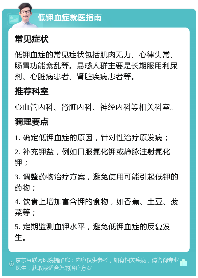 低钾血症就医指南 常见症状 低钾血症的常见症状包括肌肉无力、心律失常、肠胃功能紊乱等。易感人群主要是长期服用利尿剂、心脏病患者、肾脏疾病患者等。 推荐科室 心血管内科、肾脏内科、神经内科等相关科室。 调理要点 1. 确定低钾血症的原因，针对性治疗原发病； 2. 补充钾盐，例如口服氯化钾或静脉注射氯化钾； 3. 调整药物治疗方案，避免使用可能引起低钾的药物； 4. 饮食上增加富含钾的食物，如香蕉、土豆、菠菜等； 5. 定期监测血钾水平，避免低钾血症的反复发生。