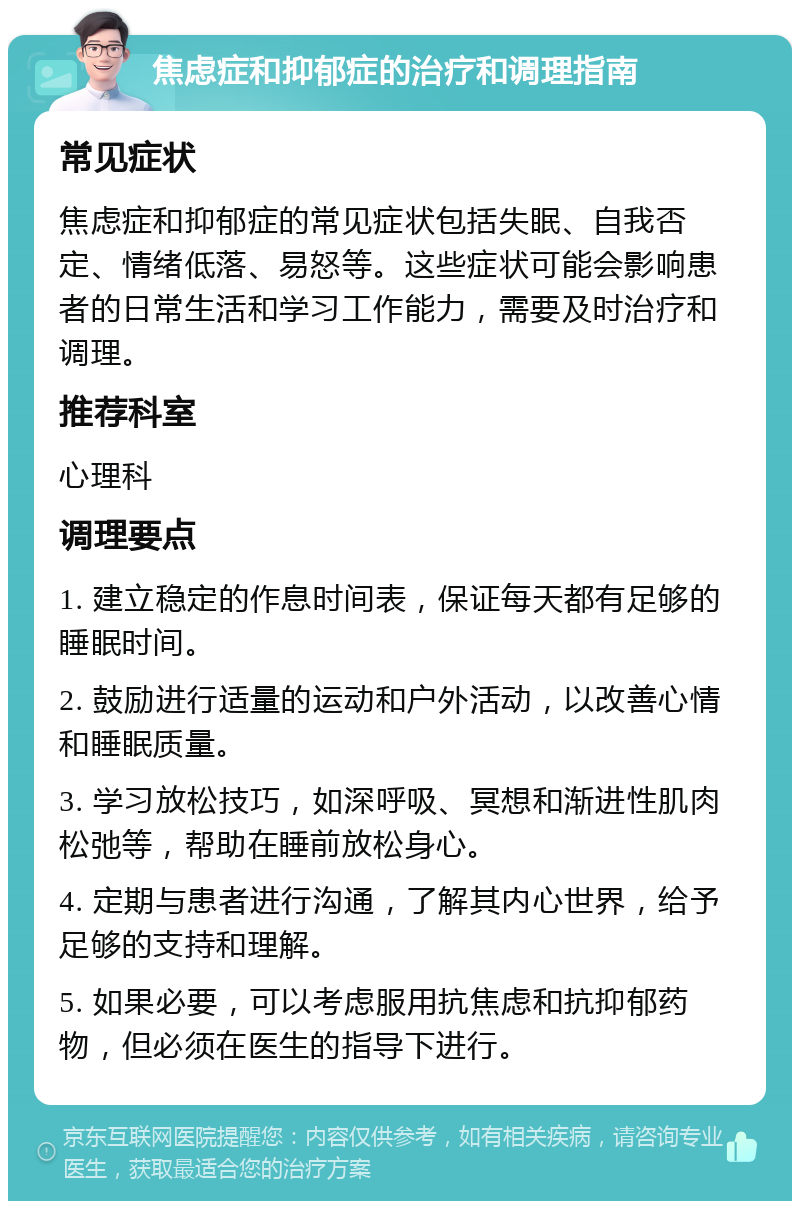 焦虑症和抑郁症的治疗和调理指南 常见症状 焦虑症和抑郁症的常见症状包括失眠、自我否定、情绪低落、易怒等。这些症状可能会影响患者的日常生活和学习工作能力，需要及时治疗和调理。 推荐科室 心理科 调理要点 1. 建立稳定的作息时间表，保证每天都有足够的睡眠时间。 2. 鼓励进行适量的运动和户外活动，以改善心情和睡眠质量。 3. 学习放松技巧，如深呼吸、冥想和渐进性肌肉松弛等，帮助在睡前放松身心。 4. 定期与患者进行沟通，了解其内心世界，给予足够的支持和理解。 5. 如果必要，可以考虑服用抗焦虑和抗抑郁药物，但必须在医生的指导下进行。