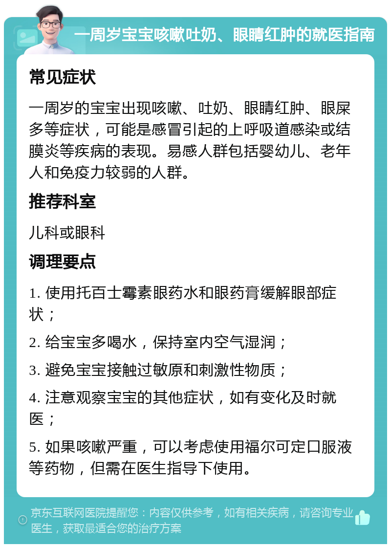 一周岁宝宝咳嗽吐奶、眼睛红肿的就医指南 常见症状 一周岁的宝宝出现咳嗽、吐奶、眼睛红肿、眼屎多等症状，可能是感冒引起的上呼吸道感染或结膜炎等疾病的表现。易感人群包括婴幼儿、老年人和免疫力较弱的人群。 推荐科室 儿科或眼科 调理要点 1. 使用托百士霉素眼药水和眼药膏缓解眼部症状； 2. 给宝宝多喝水，保持室内空气湿润； 3. 避免宝宝接触过敏原和刺激性物质； 4. 注意观察宝宝的其他症状，如有变化及时就医； 5. 如果咳嗽严重，可以考虑使用福尔可定口服液等药物，但需在医生指导下使用。