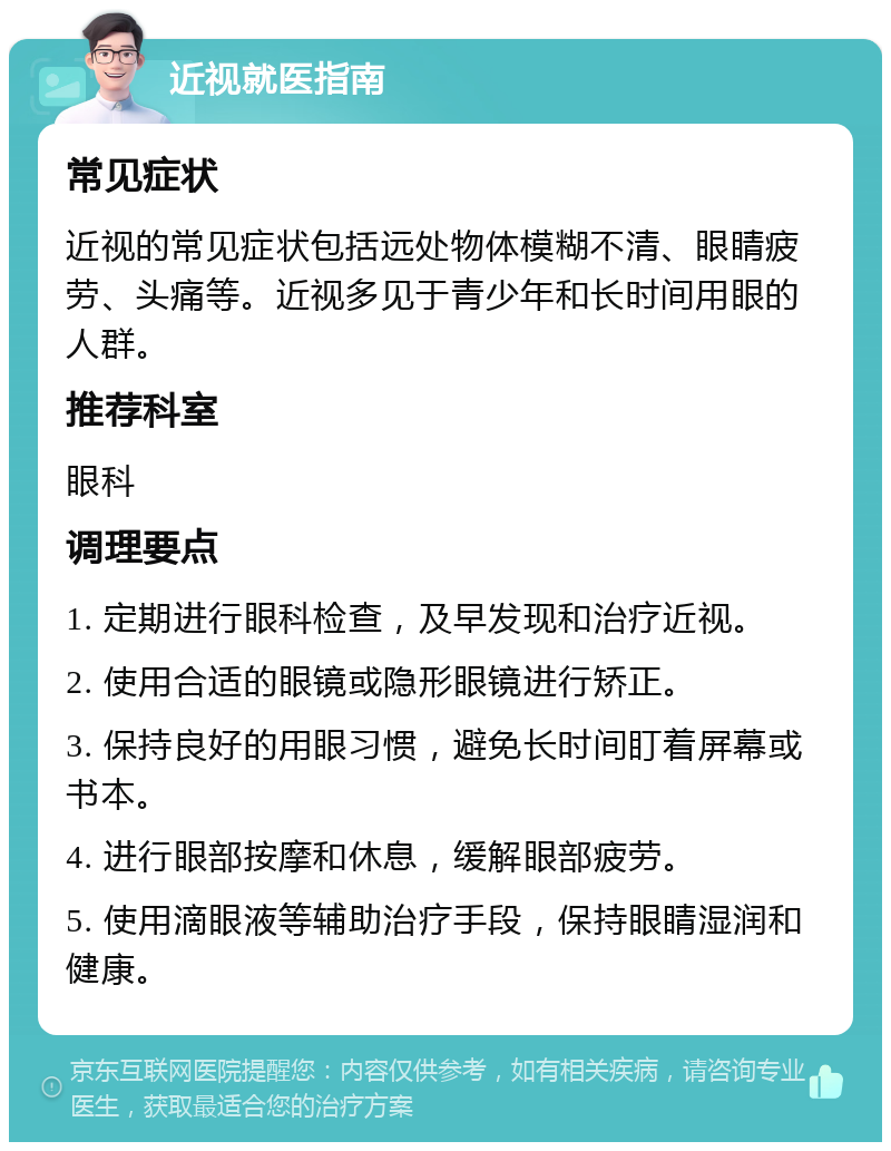 近视就医指南 常见症状 近视的常见症状包括远处物体模糊不清、眼睛疲劳、头痛等。近视多见于青少年和长时间用眼的人群。 推荐科室 眼科 调理要点 1. 定期进行眼科检查，及早发现和治疗近视。 2. 使用合适的眼镜或隐形眼镜进行矫正。 3. 保持良好的用眼习惯，避免长时间盯着屏幕或书本。 4. 进行眼部按摩和休息，缓解眼部疲劳。 5. 使用滴眼液等辅助治疗手段，保持眼睛湿润和健康。