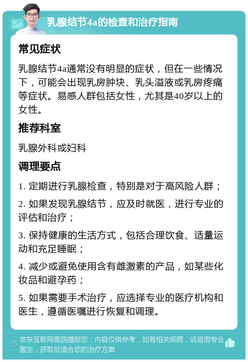 乳腺结节4a的检查和治疗指南 常见症状 乳腺结节4a通常没有明显的症状，但在一些情况下，可能会出现乳房肿块、乳头溢液或乳房疼痛等症状。易感人群包括女性，尤其是40岁以上的女性。 推荐科室 乳腺外科或妇科 调理要点 1. 定期进行乳腺检查，特别是对于高风险人群； 2. 如果发现乳腺结节，应及时就医，进行专业的评估和治疗； 3. 保持健康的生活方式，包括合理饮食、适量运动和充足睡眠； 4. 减少或避免使用含有雌激素的产品，如某些化妆品和避孕药； 5. 如果需要手术治疗，应选择专业的医疗机构和医生，遵循医嘱进行恢复和调理。