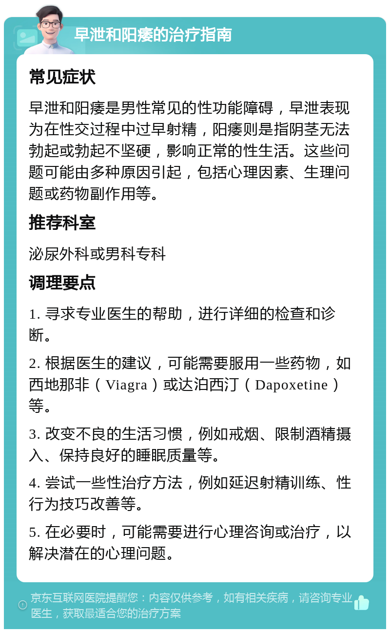 早泄和阳痿的治疗指南 常见症状 早泄和阳痿是男性常见的性功能障碍，早泄表现为在性交过程中过早射精，阳痿则是指阴茎无法勃起或勃起不坚硬，影响正常的性生活。这些问题可能由多种原因引起，包括心理因素、生理问题或药物副作用等。 推荐科室 泌尿外科或男科专科 调理要点 1. 寻求专业医生的帮助，进行详细的检查和诊断。 2. 根据医生的建议，可能需要服用一些药物，如西地那非（Viagra）或达泊西汀（Dapoxetine）等。 3. 改变不良的生活习惯，例如戒烟、限制酒精摄入、保持良好的睡眠质量等。 4. 尝试一些性治疗方法，例如延迟射精训练、性行为技巧改善等。 5. 在必要时，可能需要进行心理咨询或治疗，以解决潜在的心理问题。