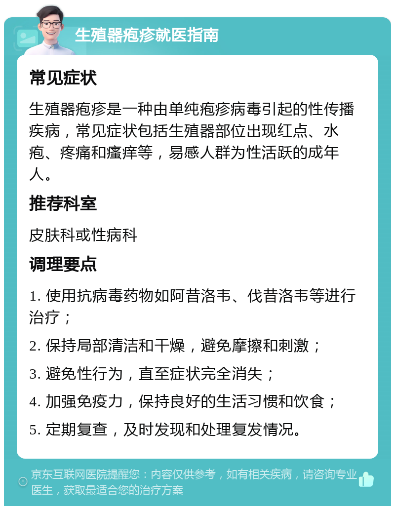 生殖器疱疹就医指南 常见症状 生殖器疱疹是一种由单纯疱疹病毒引起的性传播疾病，常见症状包括生殖器部位出现红点、水疱、疼痛和瘙痒等，易感人群为性活跃的成年人。 推荐科室 皮肤科或性病科 调理要点 1. 使用抗病毒药物如阿昔洛韦、伐昔洛韦等进行治疗； 2. 保持局部清洁和干燥，避免摩擦和刺激； 3. 避免性行为，直至症状完全消失； 4. 加强免疫力，保持良好的生活习惯和饮食； 5. 定期复查，及时发现和处理复发情况。