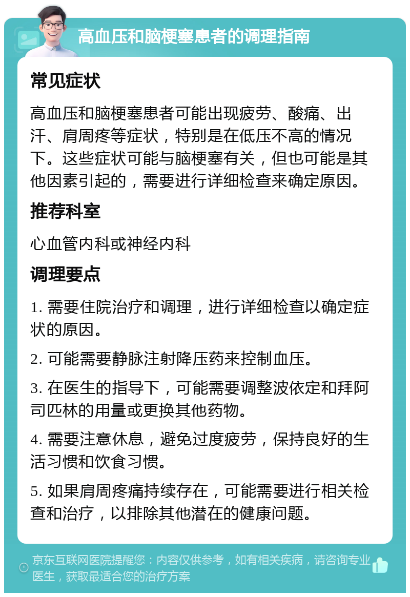 高血压和脑梗塞患者的调理指南 常见症状 高血压和脑梗塞患者可能出现疲劳、酸痛、出汗、肩周疼等症状，特别是在低压不高的情况下。这些症状可能与脑梗塞有关，但也可能是其他因素引起的，需要进行详细检查来确定原因。 推荐科室 心血管内科或神经内科 调理要点 1. 需要住院治疗和调理，进行详细检查以确定症状的原因。 2. 可能需要静脉注射降压药来控制血压。 3. 在医生的指导下，可能需要调整波依定和拜阿司匹林的用量或更换其他药物。 4. 需要注意休息，避免过度疲劳，保持良好的生活习惯和饮食习惯。 5. 如果肩周疼痛持续存在，可能需要进行相关检查和治疗，以排除其他潜在的健康问题。