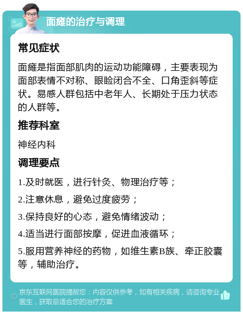 面瘫的治疗与调理 常见症状 面瘫是指面部肌肉的运动功能障碍，主要表现为面部表情不对称、眼睑闭合不全、口角歪斜等症状。易感人群包括中老年人、长期处于压力状态的人群等。 推荐科室 神经内科 调理要点 1.及时就医，进行针灸、物理治疗等； 2.注意休息，避免过度疲劳； 3.保持良好的心态，避免情绪波动； 4.适当进行面部按摩，促进血液循环； 5.服用营养神经的药物，如维生素B族、牵正胶囊等，辅助治疗。