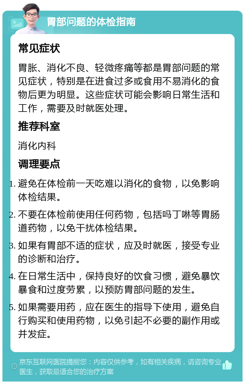 胃部问题的体检指南 常见症状 胃胀、消化不良、轻微疼痛等都是胃部问题的常见症状，特别是在进食过多或食用不易消化的食物后更为明显。这些症状可能会影响日常生活和工作，需要及时就医处理。 推荐科室 消化内科 调理要点 避免在体检前一天吃难以消化的食物，以免影响体检结果。 不要在体检前使用任何药物，包括吗丁啉等胃肠道药物，以免干扰体检结果。 如果有胃部不适的症状，应及时就医，接受专业的诊断和治疗。 在日常生活中，保持良好的饮食习惯，避免暴饮暴食和过度劳累，以预防胃部问题的发生。 如果需要用药，应在医生的指导下使用，避免自行购买和使用药物，以免引起不必要的副作用或并发症。