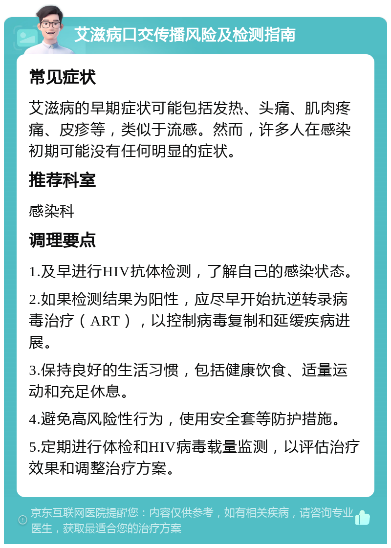 艾滋病口交传播风险及检测指南 常见症状 艾滋病的早期症状可能包括发热、头痛、肌肉疼痛、皮疹等，类似于流感。然而，许多人在感染初期可能没有任何明显的症状。 推荐科室 感染科 调理要点 1.及早进行HIV抗体检测，了解自己的感染状态。 2.如果检测结果为阳性，应尽早开始抗逆转录病毒治疗（ART），以控制病毒复制和延缓疾病进展。 3.保持良好的生活习惯，包括健康饮食、适量运动和充足休息。 4.避免高风险性行为，使用安全套等防护措施。 5.定期进行体检和HIV病毒载量监测，以评估治疗效果和调整治疗方案。