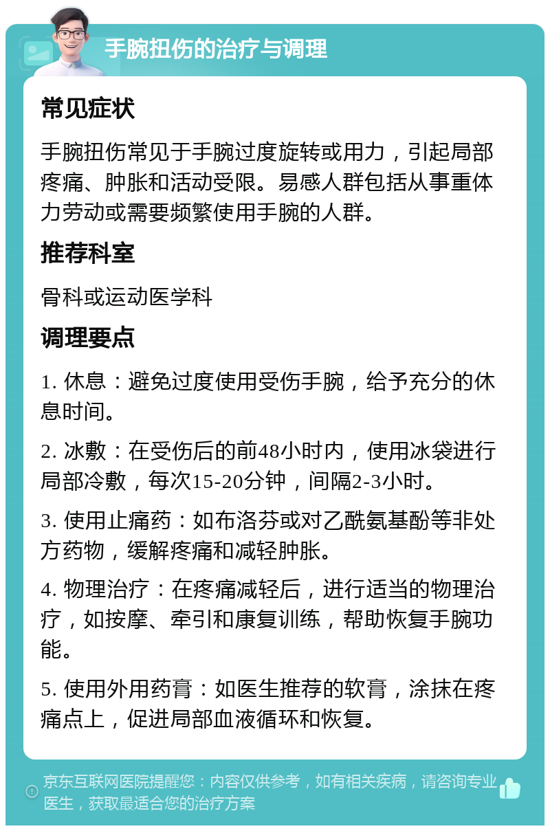 手腕扭伤的治疗与调理 常见症状 手腕扭伤常见于手腕过度旋转或用力，引起局部疼痛、肿胀和活动受限。易感人群包括从事重体力劳动或需要频繁使用手腕的人群。 推荐科室 骨科或运动医学科 调理要点 1. 休息：避免过度使用受伤手腕，给予充分的休息时间。 2. 冰敷：在受伤后的前48小时内，使用冰袋进行局部冷敷，每次15-20分钟，间隔2-3小时。 3. 使用止痛药：如布洛芬或对乙酰氨基酚等非处方药物，缓解疼痛和减轻肿胀。 4. 物理治疗：在疼痛减轻后，进行适当的物理治疗，如按摩、牵引和康复训练，帮助恢复手腕功能。 5. 使用外用药膏：如医生推荐的软膏，涂抹在疼痛点上，促进局部血液循环和恢复。