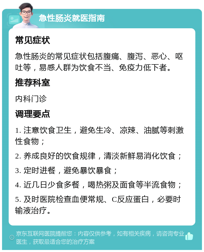 急性肠炎就医指南 常见症状 急性肠炎的常见症状包括腹痛、腹泻、恶心、呕吐等，易感人群为饮食不当、免疫力低下者。 推荐科室 内科门诊 调理要点 1. 注意饮食卫生，避免生冷、凉辣、油腻等刺激性食物； 2. 养成良好的饮食规律，清淡新鲜易消化饮食； 3. 定时进餐，避免暴饮暴食； 4. 近几日少食多餐，喝热粥及面食等半流食物； 5. 及时医院检查血便常规、C反应蛋白，必要时输液治疗。