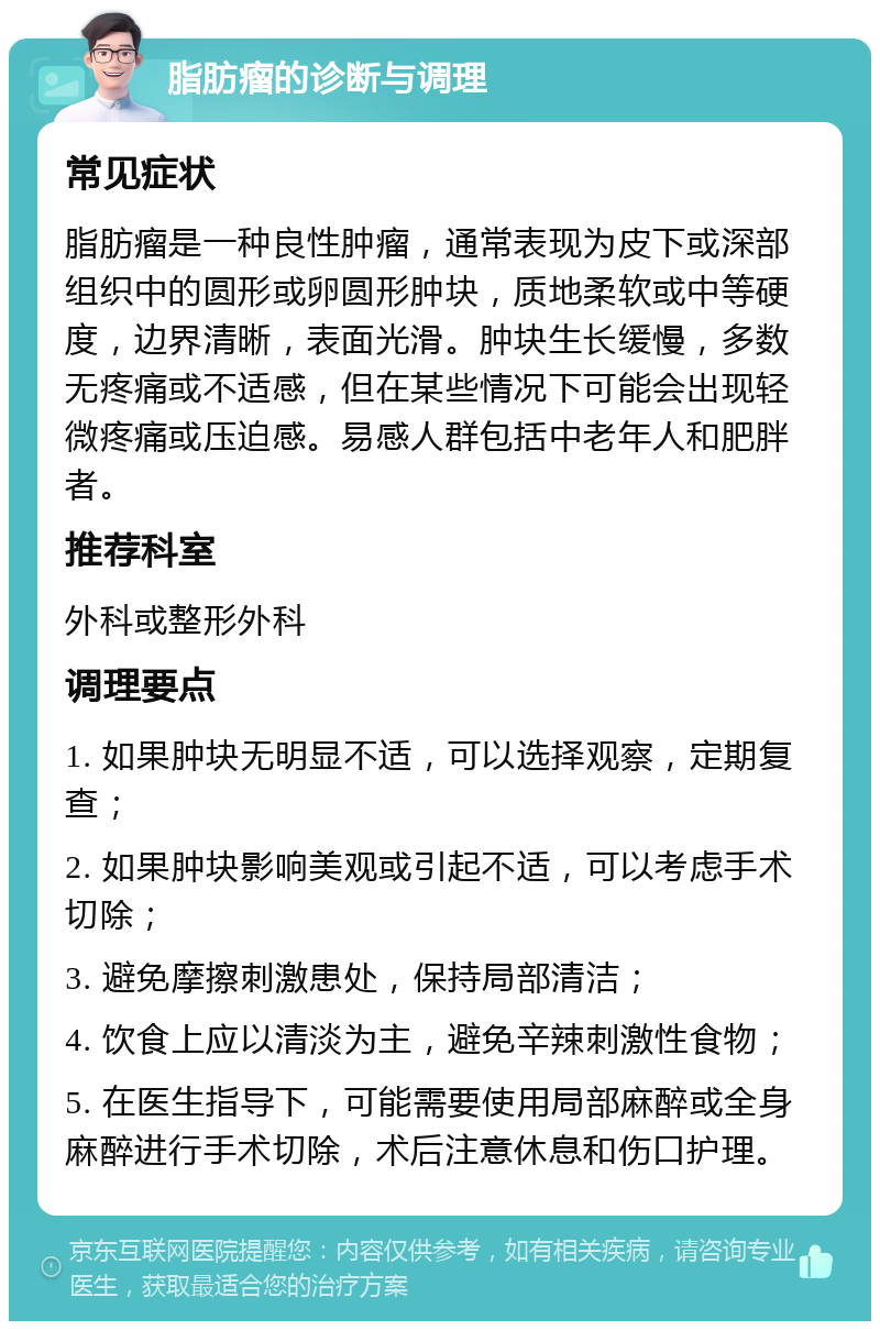 脂肪瘤的诊断与调理 常见症状 脂肪瘤是一种良性肿瘤，通常表现为皮下或深部组织中的圆形或卵圆形肿块，质地柔软或中等硬度，边界清晰，表面光滑。肿块生长缓慢，多数无疼痛或不适感，但在某些情况下可能会出现轻微疼痛或压迫感。易感人群包括中老年人和肥胖者。 推荐科室 外科或整形外科 调理要点 1. 如果肿块无明显不适，可以选择观察，定期复查； 2. 如果肿块影响美观或引起不适，可以考虑手术切除； 3. 避免摩擦刺激患处，保持局部清洁； 4. 饮食上应以清淡为主，避免辛辣刺激性食物； 5. 在医生指导下，可能需要使用局部麻醉或全身麻醉进行手术切除，术后注意休息和伤口护理。