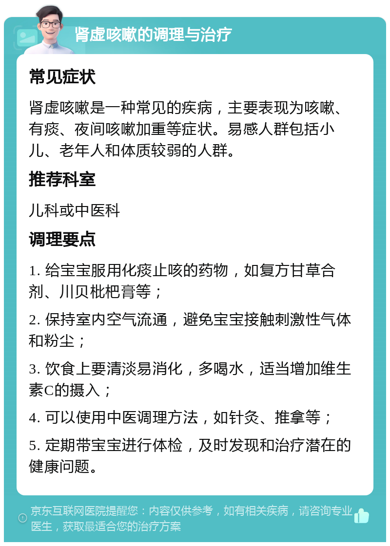 肾虚咳嗽的调理与治疗 常见症状 肾虚咳嗽是一种常见的疾病，主要表现为咳嗽、有痰、夜间咳嗽加重等症状。易感人群包括小儿、老年人和体质较弱的人群。 推荐科室 儿科或中医科 调理要点 1. 给宝宝服用化痰止咳的药物，如复方甘草合剂、川贝枇杷膏等； 2. 保持室内空气流通，避免宝宝接触刺激性气体和粉尘； 3. 饮食上要清淡易消化，多喝水，适当增加维生素C的摄入； 4. 可以使用中医调理方法，如针灸、推拿等； 5. 定期带宝宝进行体检，及时发现和治疗潜在的健康问题。