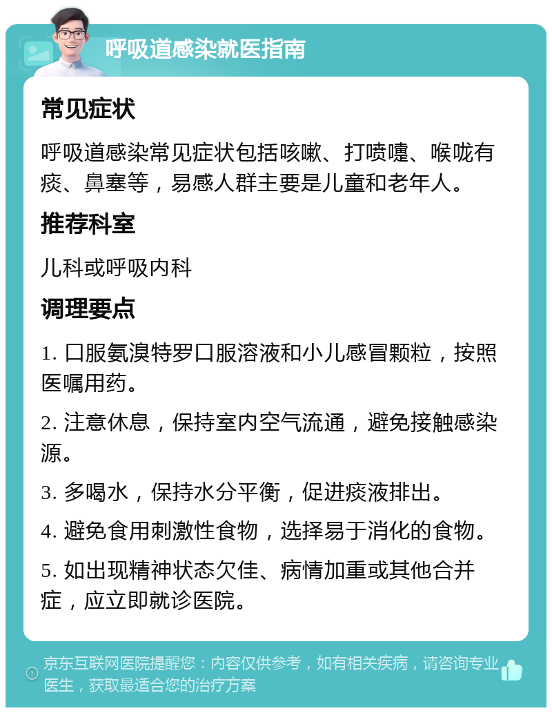 呼吸道感染就医指南 常见症状 呼吸道感染常见症状包括咳嗽、打喷嚏、喉咙有痰、鼻塞等，易感人群主要是儿童和老年人。 推荐科室 儿科或呼吸内科 调理要点 1. 口服氨溴特罗口服溶液和小儿感冒颗粒，按照医嘱用药。 2. 注意休息，保持室内空气流通，避免接触感染源。 3. 多喝水，保持水分平衡，促进痰液排出。 4. 避免食用刺激性食物，选择易于消化的食物。 5. 如出现精神状态欠佳、病情加重或其他合并症，应立即就诊医院。