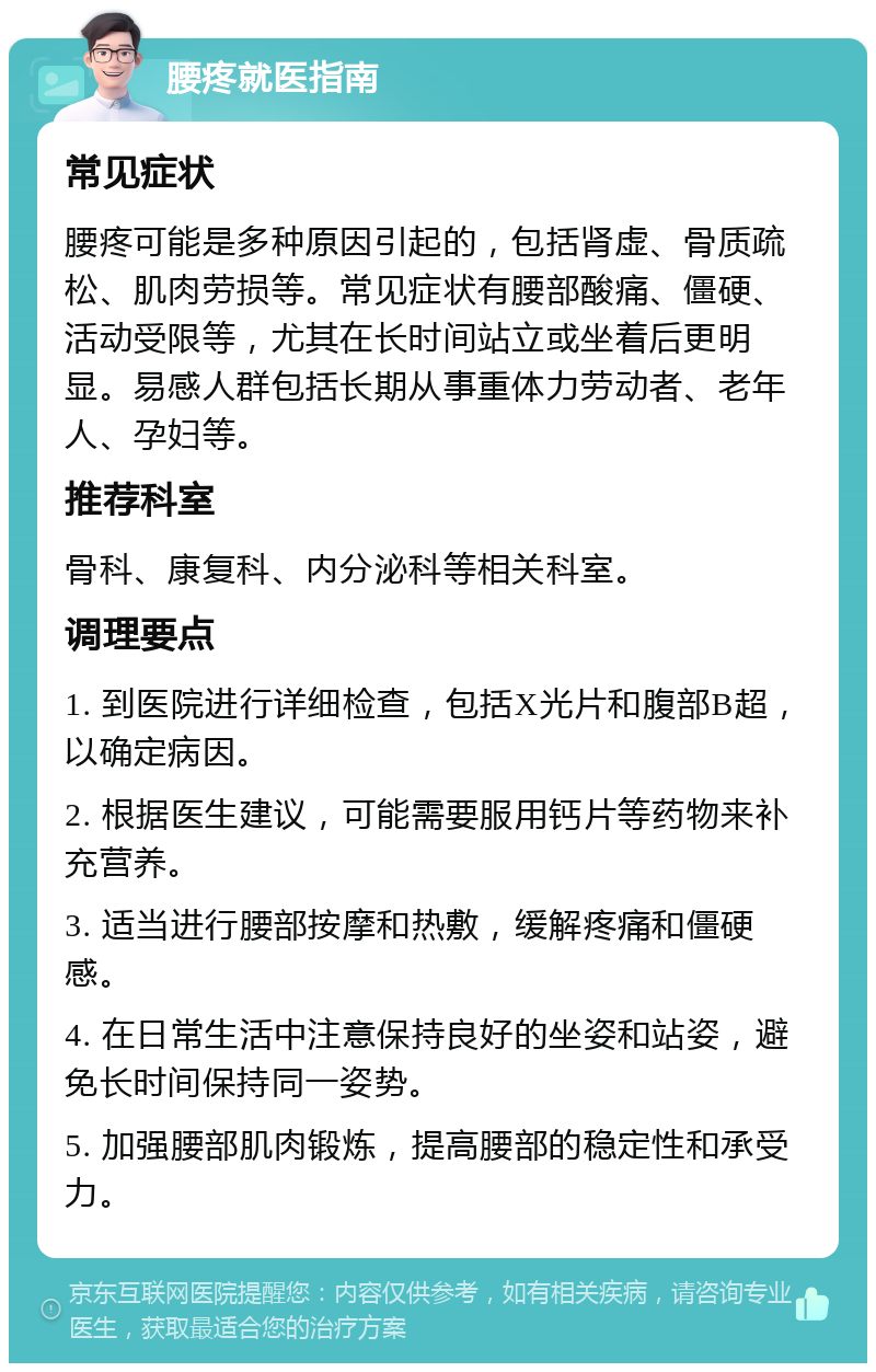 腰疼就医指南 常见症状 腰疼可能是多种原因引起的，包括肾虚、骨质疏松、肌肉劳损等。常见症状有腰部酸痛、僵硬、活动受限等，尤其在长时间站立或坐着后更明显。易感人群包括长期从事重体力劳动者、老年人、孕妇等。 推荐科室 骨科、康复科、内分泌科等相关科室。 调理要点 1. 到医院进行详细检查，包括X光片和腹部B超，以确定病因。 2. 根据医生建议，可能需要服用钙片等药物来补充营养。 3. 适当进行腰部按摩和热敷，缓解疼痛和僵硬感。 4. 在日常生活中注意保持良好的坐姿和站姿，避免长时间保持同一姿势。 5. 加强腰部肌肉锻炼，提高腰部的稳定性和承受力。