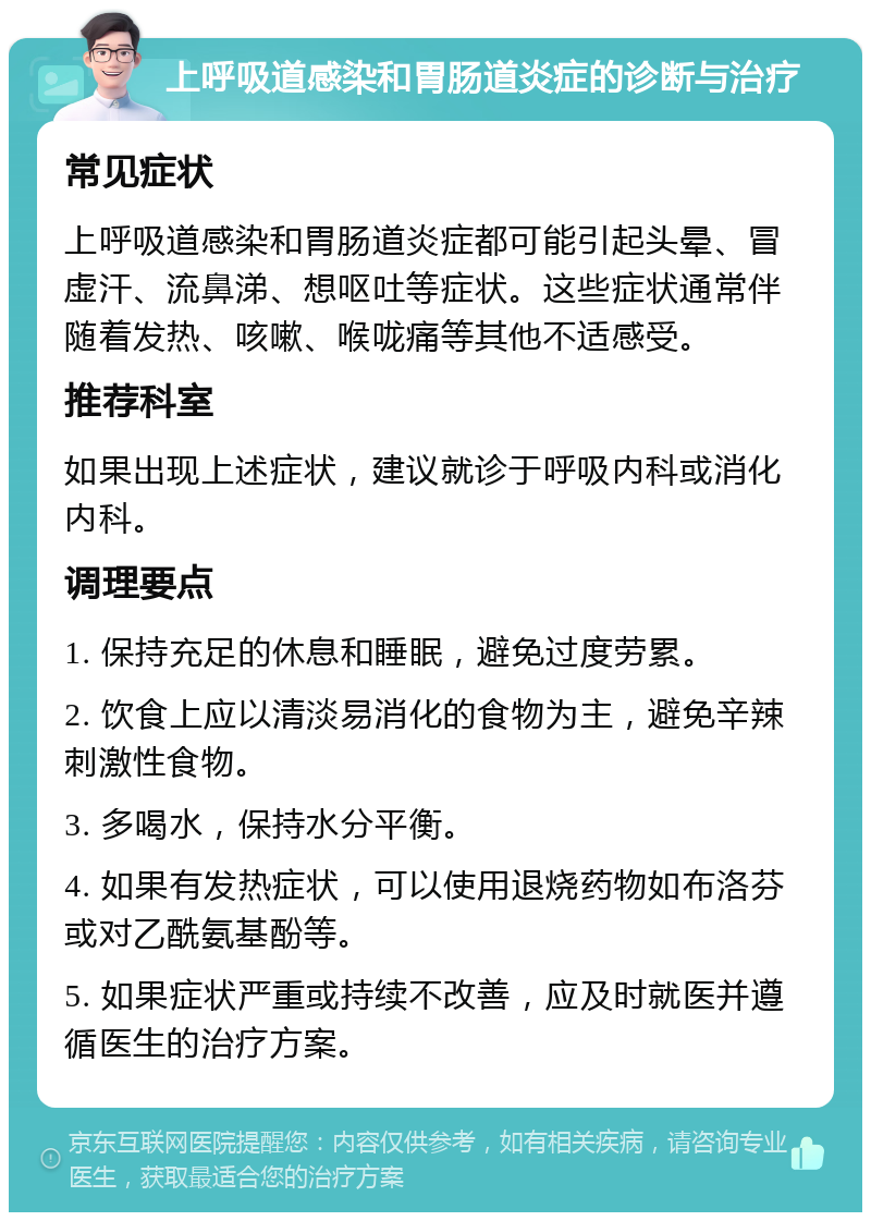 上呼吸道感染和胃肠道炎症的诊断与治疗 常见症状 上呼吸道感染和胃肠道炎症都可能引起头晕、冒虚汗、流鼻涕、想呕吐等症状。这些症状通常伴随着发热、咳嗽、喉咙痛等其他不适感受。 推荐科室 如果出现上述症状，建议就诊于呼吸内科或消化内科。 调理要点 1. 保持充足的休息和睡眠，避免过度劳累。 2. 饮食上应以清淡易消化的食物为主，避免辛辣刺激性食物。 3. 多喝水，保持水分平衡。 4. 如果有发热症状，可以使用退烧药物如布洛芬或对乙酰氨基酚等。 5. 如果症状严重或持续不改善，应及时就医并遵循医生的治疗方案。