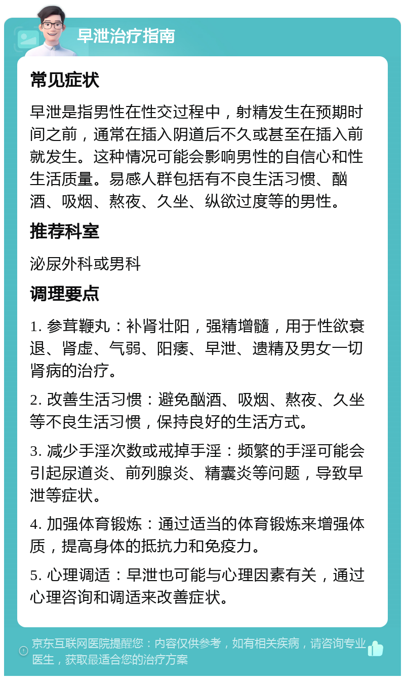 早泄治疗指南 常见症状 早泄是指男性在性交过程中，射精发生在预期时间之前，通常在插入阴道后不久或甚至在插入前就发生。这种情况可能会影响男性的自信心和性生活质量。易感人群包括有不良生活习惯、酗酒、吸烟、熬夜、久坐、纵欲过度等的男性。 推荐科室 泌尿外科或男科 调理要点 1. 参茸鞭丸：补肾壮阳，强精增髓，用于性欲衰退、肾虚、气弱、阳痿、早泄、遗精及男女一切肾病的治疗。 2. 改善生活习惯：避免酗酒、吸烟、熬夜、久坐等不良生活习惯，保持良好的生活方式。 3. 减少手淫次数或戒掉手淫：频繁的手淫可能会引起尿道炎、前列腺炎、精囊炎等问题，导致早泄等症状。 4. 加强体育锻炼：通过适当的体育锻炼来增强体质，提高身体的抵抗力和免疫力。 5. 心理调适：早泄也可能与心理因素有关，通过心理咨询和调适来改善症状。