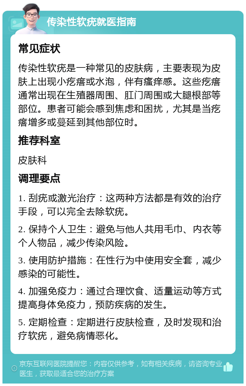 传染性软疣就医指南 常见症状 传染性软疣是一种常见的皮肤病，主要表现为皮肤上出现小疙瘩或水泡，伴有瘙痒感。这些疙瘩通常出现在生殖器周围、肛门周围或大腿根部等部位。患者可能会感到焦虑和困扰，尤其是当疙瘩增多或蔓延到其他部位时。 推荐科室 皮肤科 调理要点 1. 刮疣或激光治疗：这两种方法都是有效的治疗手段，可以完全去除软疣。 2. 保持个人卫生：避免与他人共用毛巾、内衣等个人物品，减少传染风险。 3. 使用防护措施：在性行为中使用安全套，减少感染的可能性。 4. 加强免疫力：通过合理饮食、适量运动等方式提高身体免疫力，预防疾病的发生。 5. 定期检查：定期进行皮肤检查，及时发现和治疗软疣，避免病情恶化。