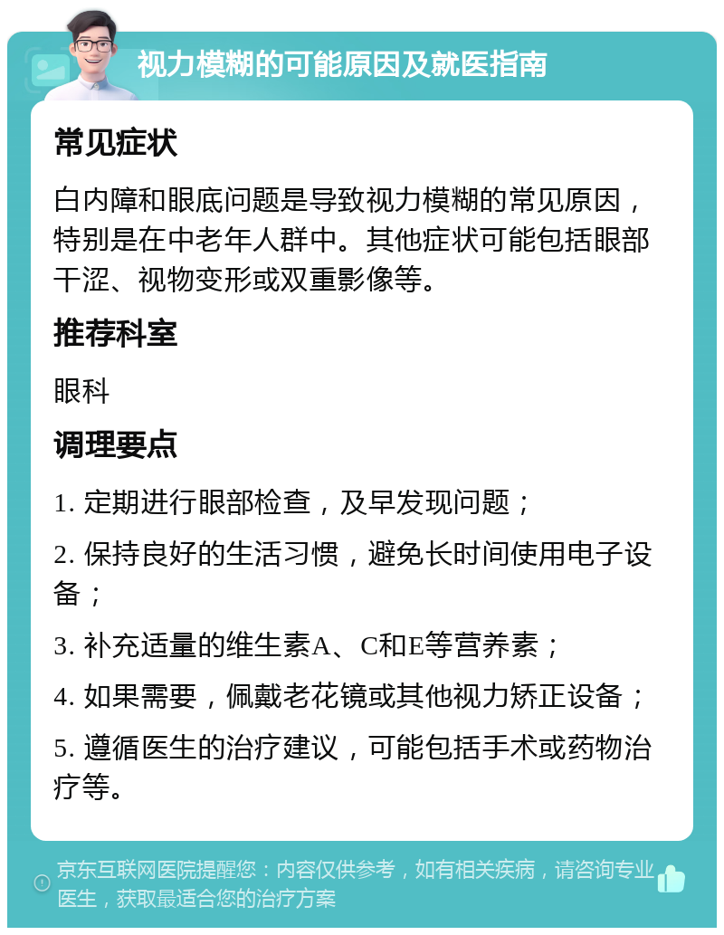 视力模糊的可能原因及就医指南 常见症状 白内障和眼底问题是导致视力模糊的常见原因，特别是在中老年人群中。其他症状可能包括眼部干涩、视物变形或双重影像等。 推荐科室 眼科 调理要点 1. 定期进行眼部检查，及早发现问题； 2. 保持良好的生活习惯，避免长时间使用电子设备； 3. 补充适量的维生素A、C和E等营养素； 4. 如果需要，佩戴老花镜或其他视力矫正设备； 5. 遵循医生的治疗建议，可能包括手术或药物治疗等。