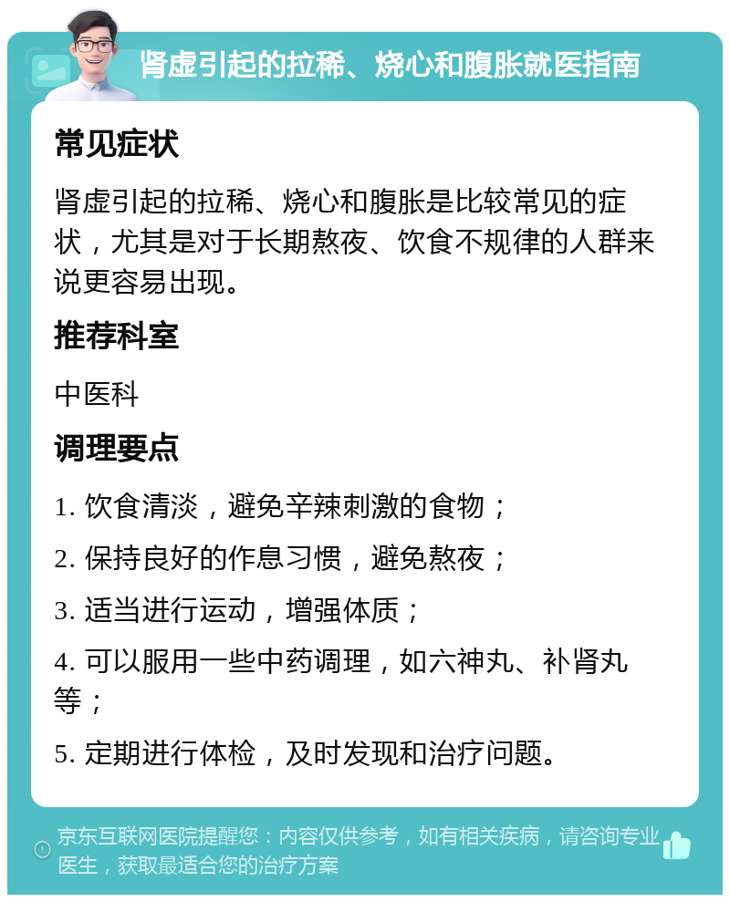 肾虚引起的拉稀、烧心和腹胀就医指南 常见症状 肾虚引起的拉稀、烧心和腹胀是比较常见的症状，尤其是对于长期熬夜、饮食不规律的人群来说更容易出现。 推荐科室 中医科 调理要点 1. 饮食清淡，避免辛辣刺激的食物； 2. 保持良好的作息习惯，避免熬夜； 3. 适当进行运动，增强体质； 4. 可以服用一些中药调理，如六神丸、补肾丸等； 5. 定期进行体检，及时发现和治疗问题。