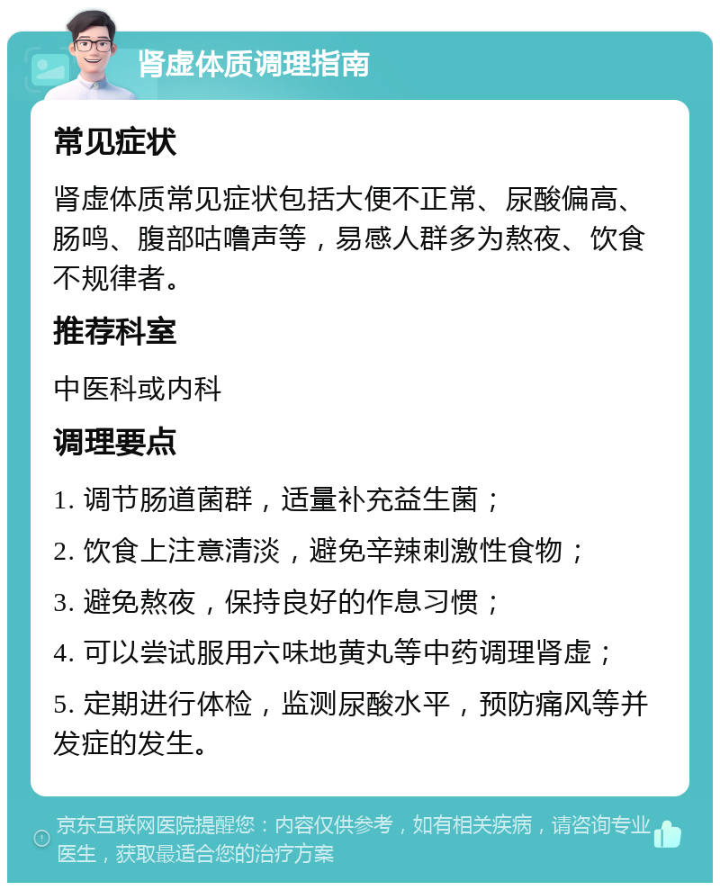 肾虚体质调理指南 常见症状 肾虚体质常见症状包括大便不正常、尿酸偏高、肠鸣、腹部咕噜声等，易感人群多为熬夜、饮食不规律者。 推荐科室 中医科或内科 调理要点 1. 调节肠道菌群，适量补充益生菌； 2. 饮食上注意清淡，避免辛辣刺激性食物； 3. 避免熬夜，保持良好的作息习惯； 4. 可以尝试服用六味地黄丸等中药调理肾虚； 5. 定期进行体检，监测尿酸水平，预防痛风等并发症的发生。