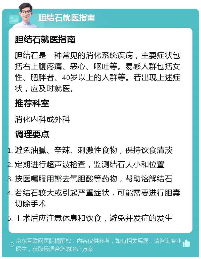 胆结石就医指南 胆结石就医指南 胆结石是一种常见的消化系统疾病，主要症状包括右上腹疼痛、恶心、呕吐等。易感人群包括女性、肥胖者、40岁以上的人群等。若出现上述症状，应及时就医。 推荐科室 消化内科或外科 调理要点 避免油腻、辛辣、刺激性食物，保持饮食清淡 定期进行超声波检查，监测结石大小和位置 按医嘱服用熊去氧胆酸等药物，帮助溶解结石 若结石较大或引起严重症状，可能需要进行胆囊切除手术 手术后应注意休息和饮食，避免并发症的发生