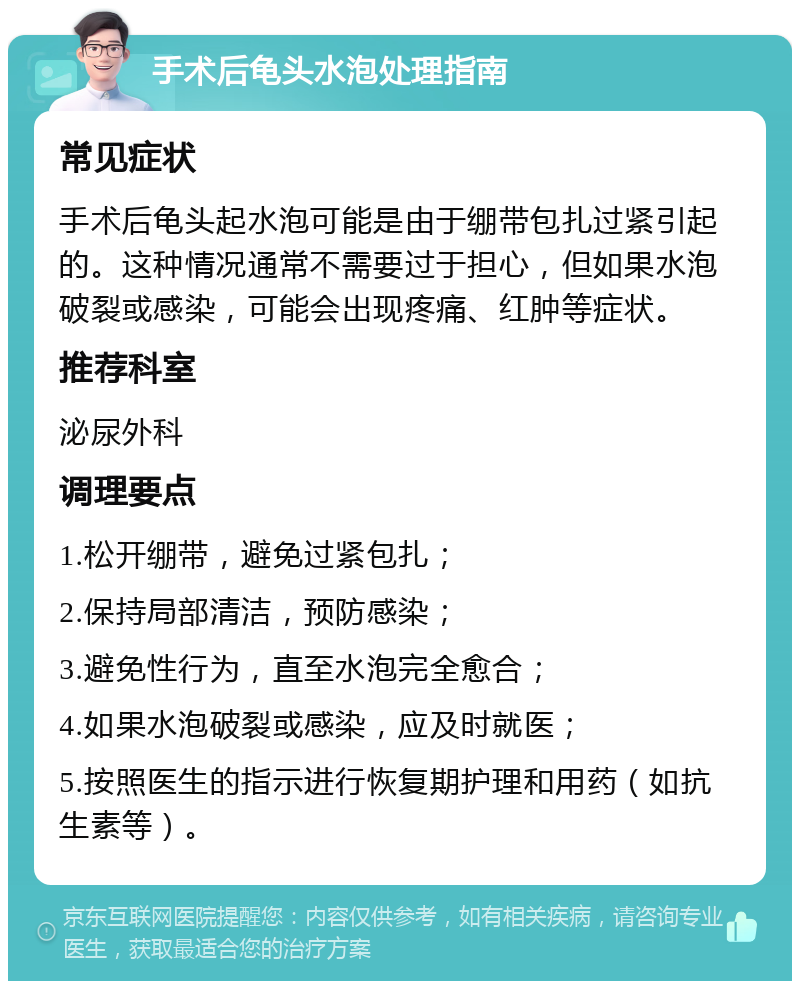 手术后龟头水泡处理指南 常见症状 手术后龟头起水泡可能是由于绷带包扎过紧引起的。这种情况通常不需要过于担心，但如果水泡破裂或感染，可能会出现疼痛、红肿等症状。 推荐科室 泌尿外科 调理要点 1.松开绷带，避免过紧包扎； 2.保持局部清洁，预防感染； 3.避免性行为，直至水泡完全愈合； 4.如果水泡破裂或感染，应及时就医； 5.按照医生的指示进行恢复期护理和用药（如抗生素等）。